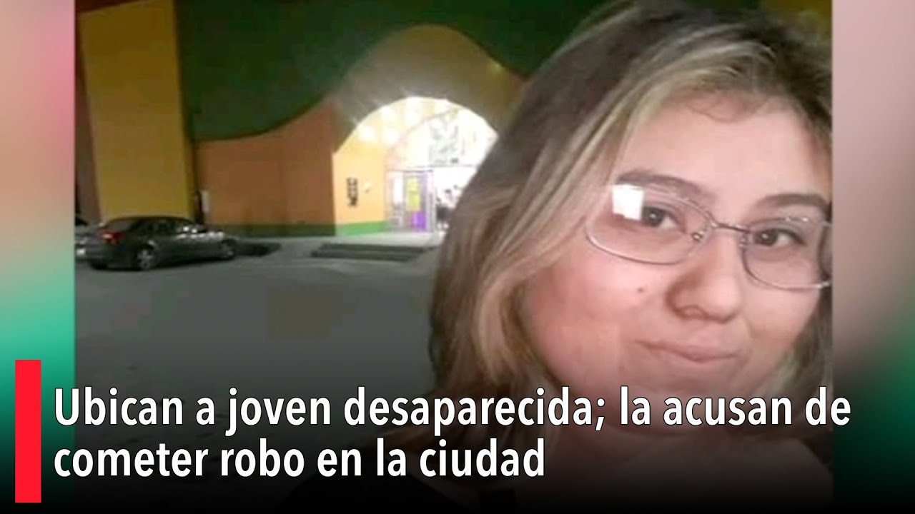 Ubican a joven desaparecida; la acusan de cometer robo en la ciudad