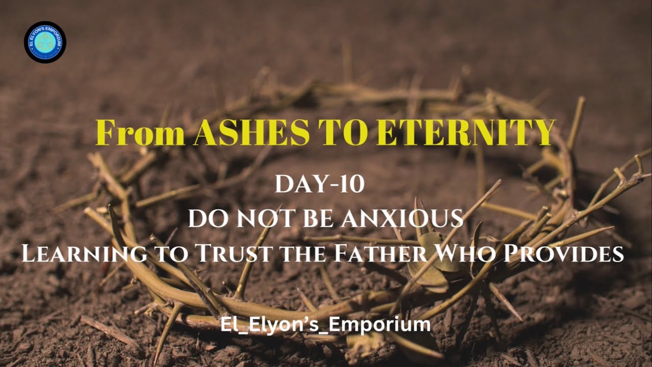 Day 10: From Ashes to Eternity- DO NOT BE ANXIOUS Learning to Trust the Father Who Provides