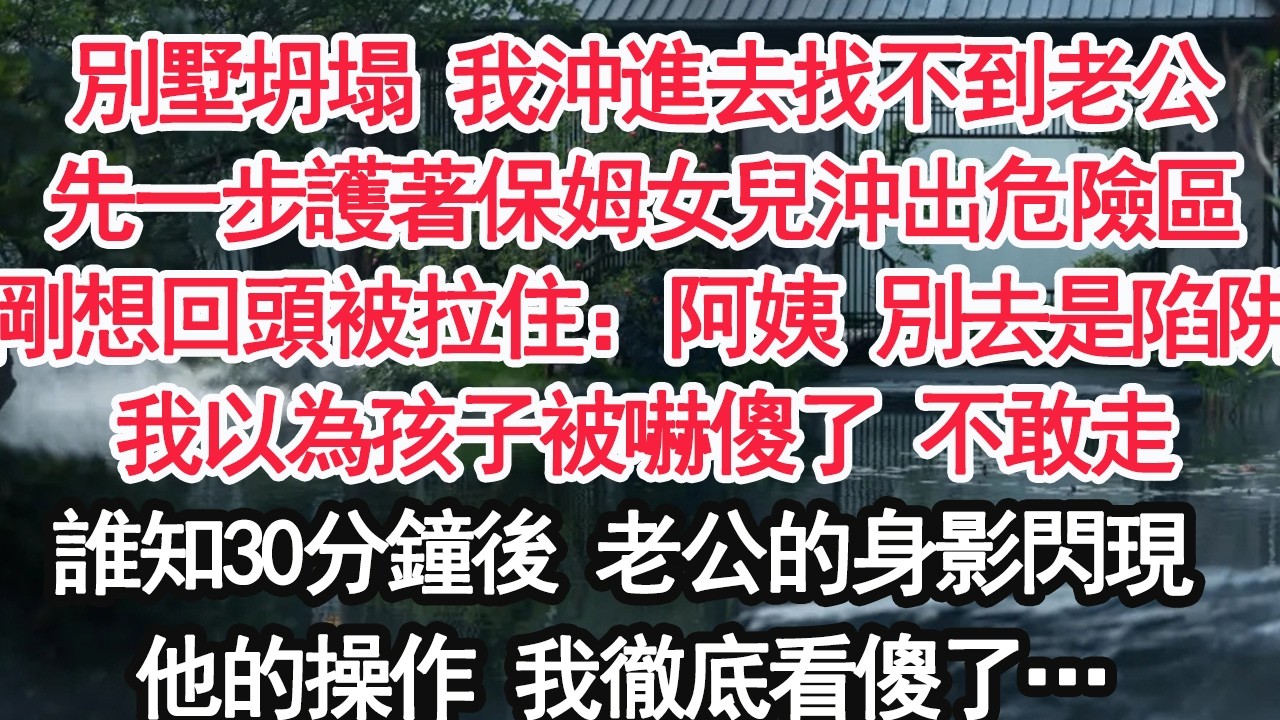 別墅坍塌 我沖進去找不到老公先一步護著保姆女兒沖出危險區剛想回頭被拉住：阿姨 別去是陷阱我以為孩子被嚇傻了 不敢走誰知30分鐘後 老公的身影閃現他的操作 我徹底看傻了…【顧亞男】【大女主】【婚姻自主】