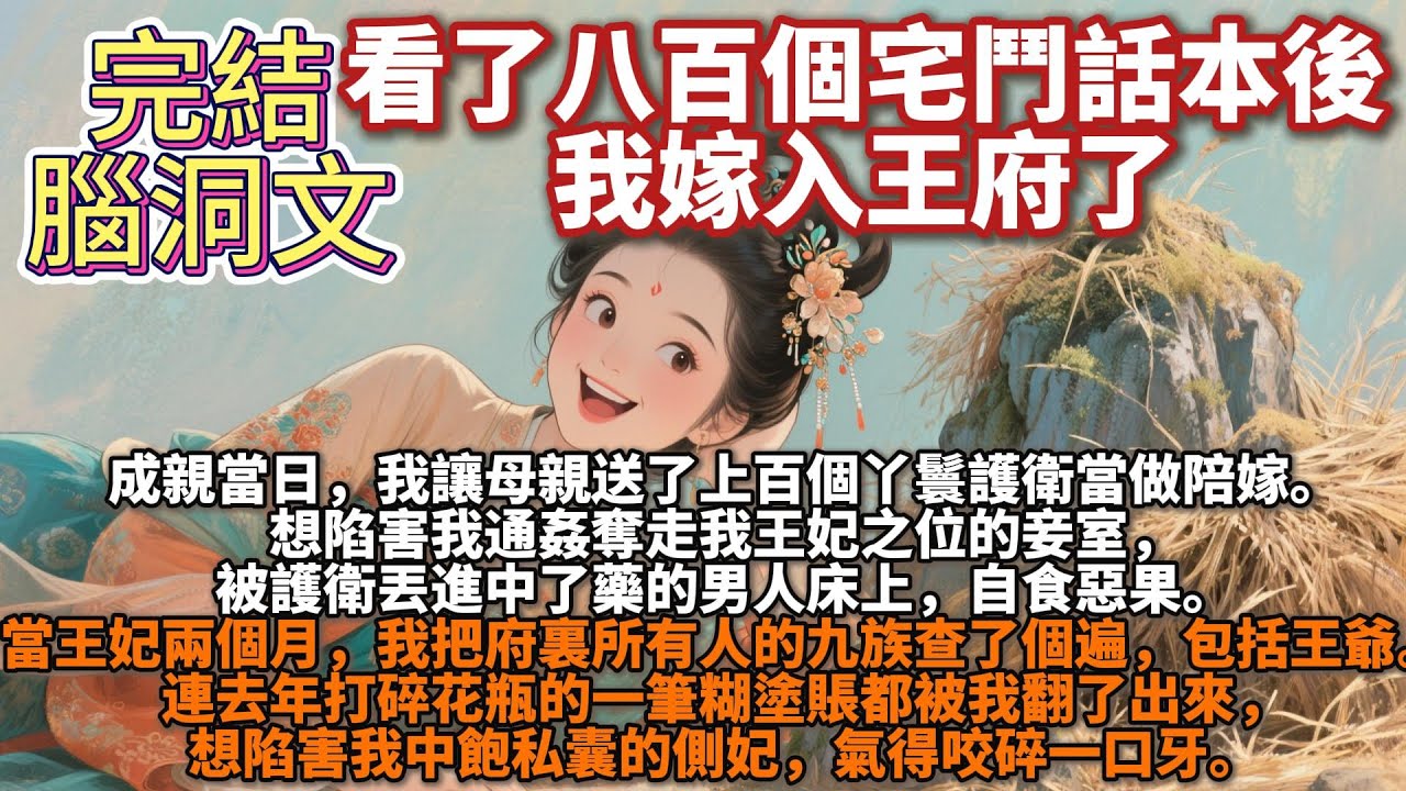 完結腦洞爽文：看了八百個宅鬥話本後，我嫁入王府了。成親當日，我讓母親送了上百個丫鬟護衛當做陪嫁。想陷害我通姦奪走我王妃之位的妾室，被護衛丟進中了藥的男人床上，自食惡果。兩個月，我把所有人的九族查了個遍