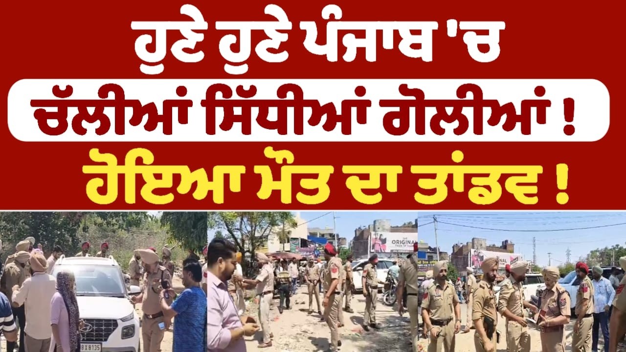 ਹੁਣੇ ਹੁਣੇ ਪੰਜਾਬ 'ਚ ਚੱਲੀਆਂ ਸਿੱਧੀਆਂ ਗੋਲੀਆਂ ! ਹੋਇਆ ਮੌਤ ਦਾ ਤਾਂਡਵ !