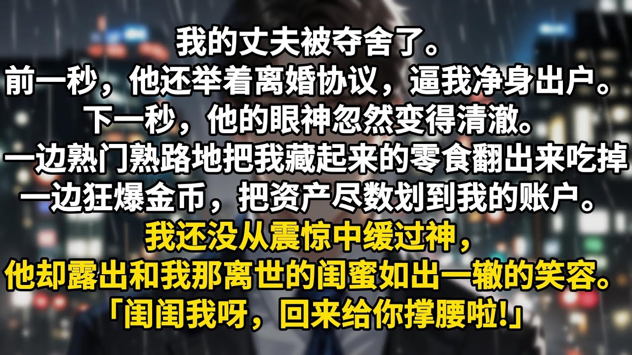 我的丈夫被夺舍了。前一秒，他还举着离婚协议，逼我净身出户。下一秒，他的眼神忽然变得清澈。一边熟门熟路地把我藏起来的零食翻出来吃掉，一边狂爆金币，把资产尽数划到我的账户。我还没从震惊中缓过神，