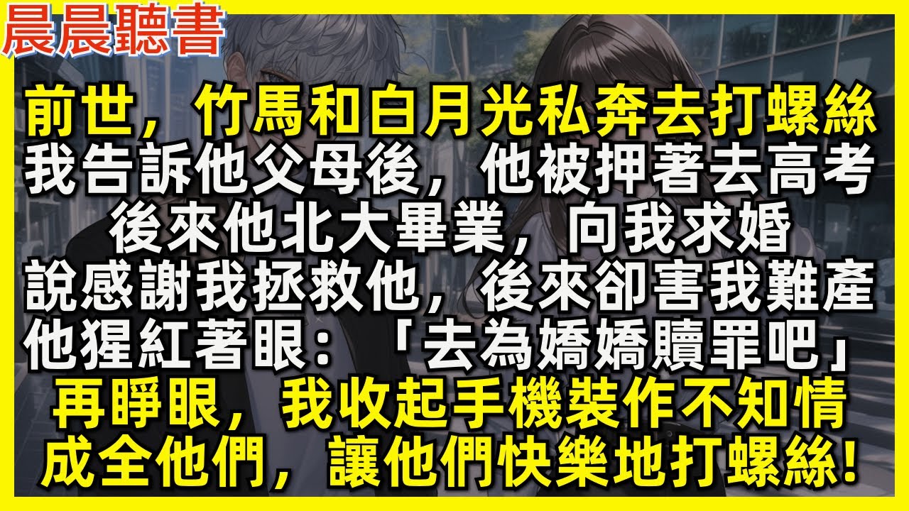 再睜眼，我收起手機裝作不知情，成全竹馬和白月光，讓他們快樂地打螺絲!前世，他們私奔去打螺絲，我告訴竹馬父母後，他被押著去高考。後來他北大畢業向我求婚，說感謝我拯救他，後來卻害我難產「去為嬌嬌贖罪吧!」
