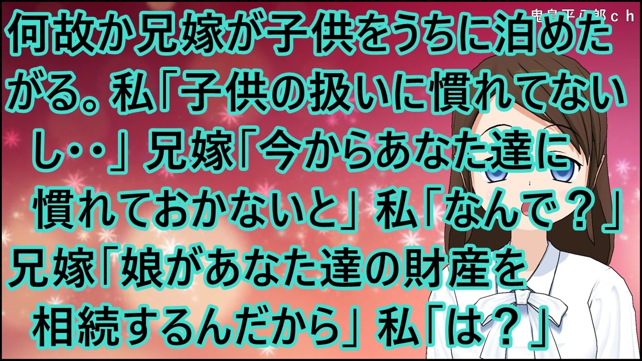 【スカッとする話】何故か兄嫁が子供をうちに泊めたがる。私「子供の扱いに慣れてないし・・」兄嫁「今からあなた達に慣れておかないと」私「なんで？」兄嫁「娘があなた達の財産を相続するんだから」私「は？」
