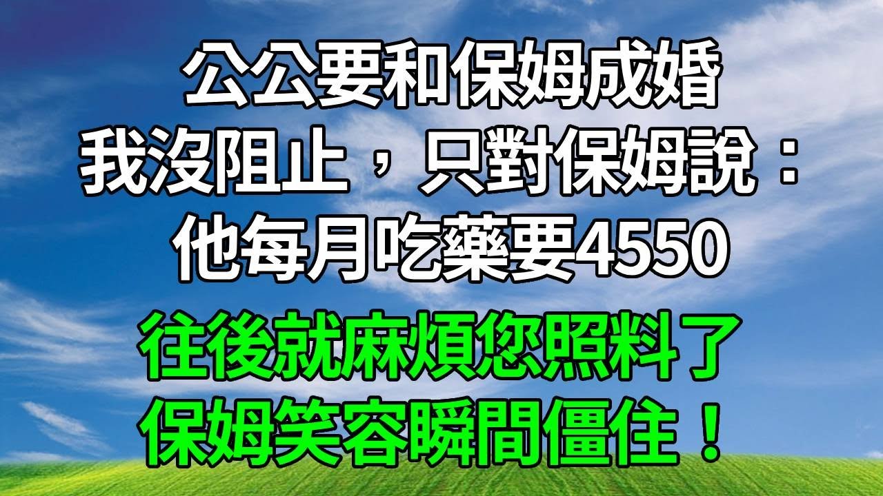 公公要和保姆成婚，我沒阻止，只對保姆說：他每月吃藥要4550，往後就麻煩您照料了！保姆笑容瞬間僵住！
