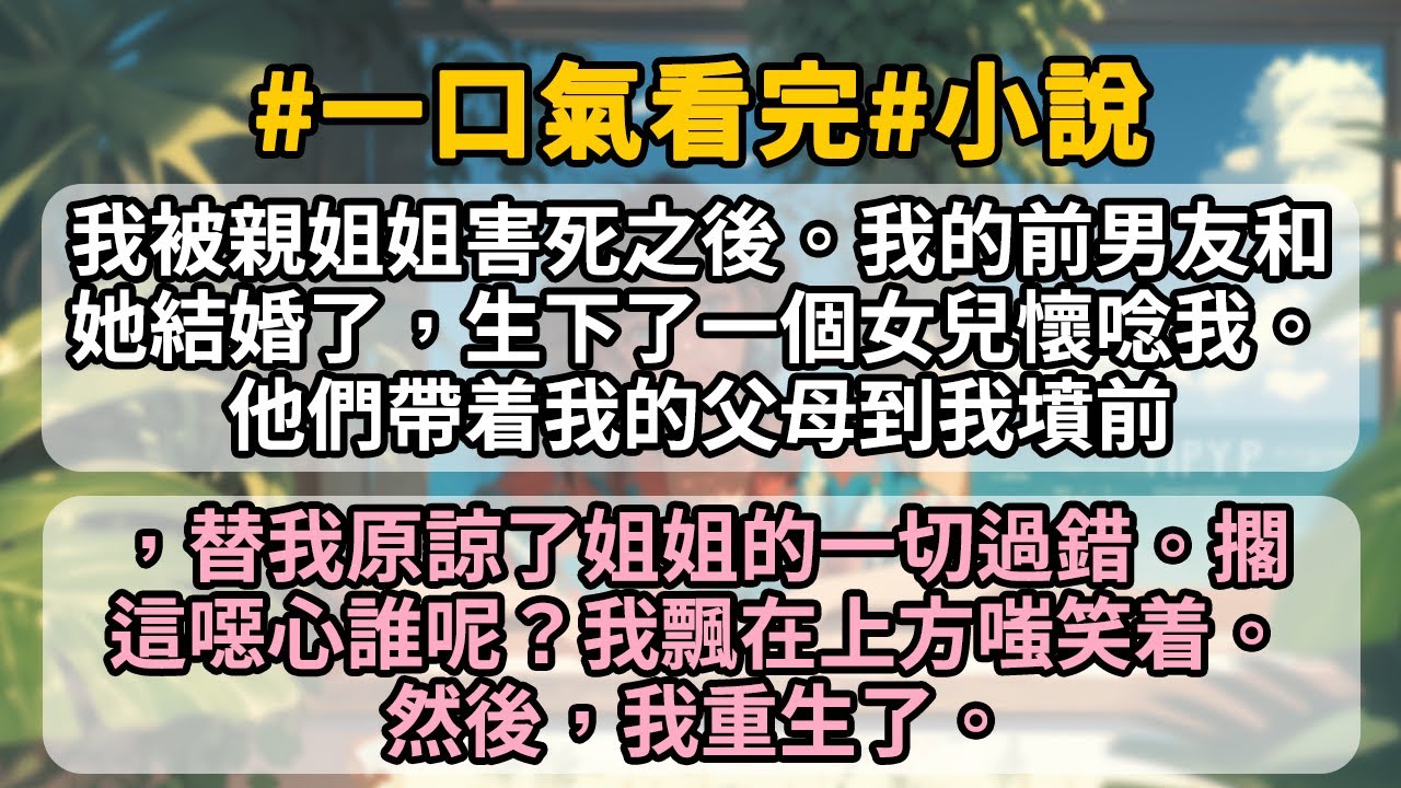 我被親姐姐害死之後。我的前男友和她結婚了，生下了一個女兒懷唸我。他們帶着我的父母到我墳前，替我原諒了姐姐的一切過錯。擱這噁心誰呢？我飄在上方嗤笑着。然後，我重生了。