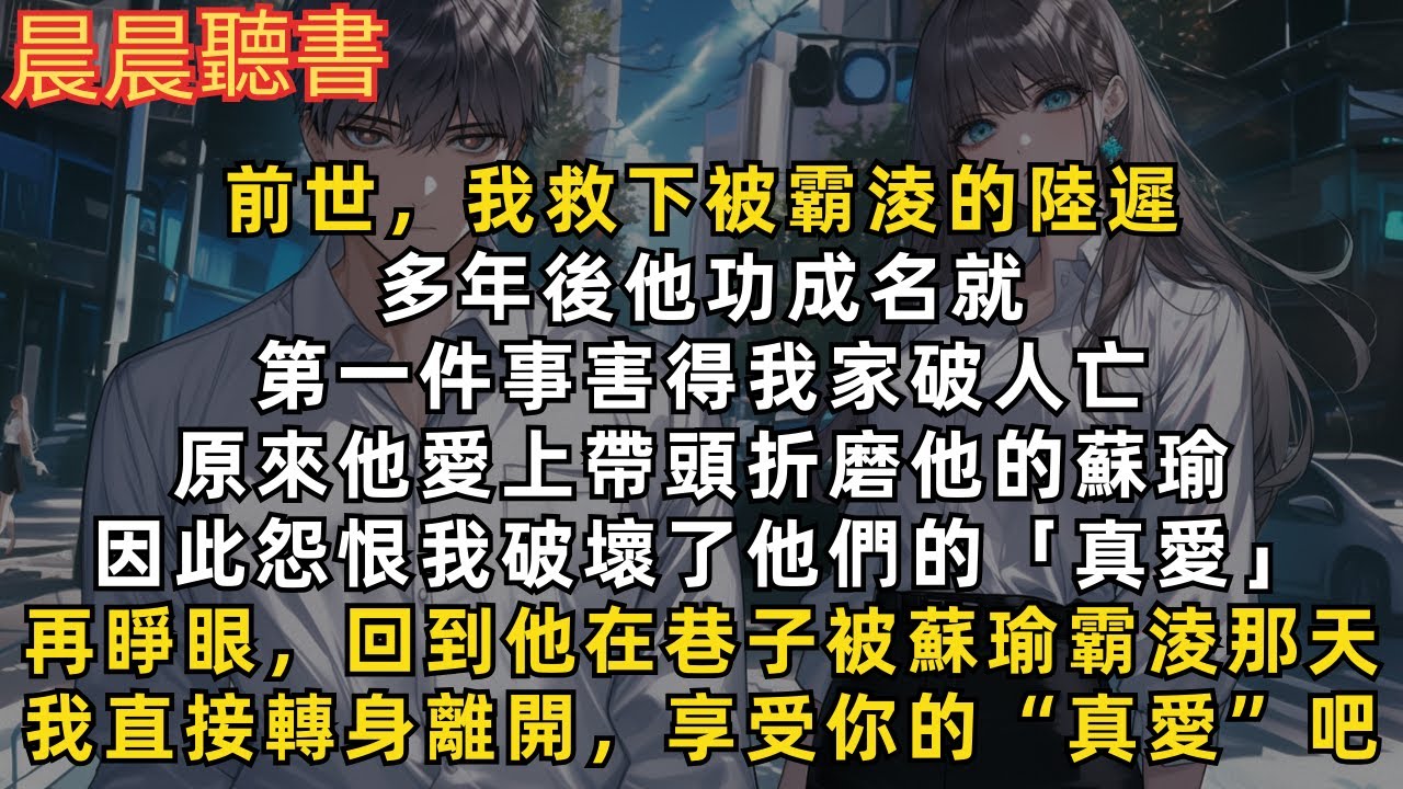 前世，我救下被霸淩的陸遲，多年後他功成名就，第一件事害我家破人亡，原來他愛上帶頭折磨他的蘇瑜，因此怨恨我破壞了他們的「真愛」再睜眼，回到他在巷子被蘇瑜霸淩那天，我直接轉身離開，好好享受你的“真愛”吧