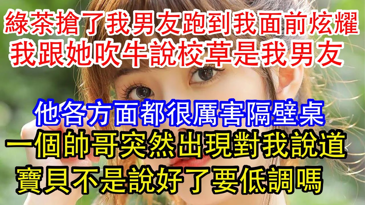 綠茶搶了我男友跑到我面前炫耀，我跟她吹牛說校草是我男友，他各方面都很厲害隔壁桌，一個帥哥突然出現對我說道，寶貝不是說好了要低調嗎。