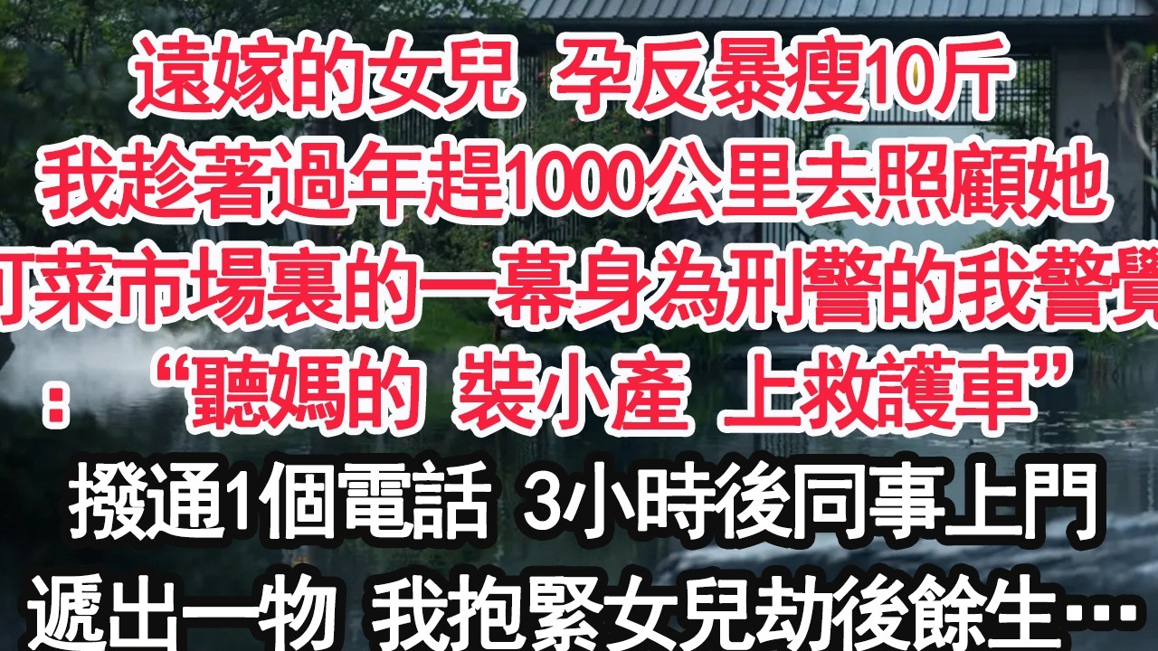遠嫁的女兒 孕反暴瘦10斤我趁著過年趕1000公里去照顧她可菜市場裏的一幕身為刑警的我警覺：“聽媽的 裝小產 上救護車”撥通1個電話 3小時後同事上門遞出一物 我抱緊女兒劫後餘生…【顧亞男】【大女主】
