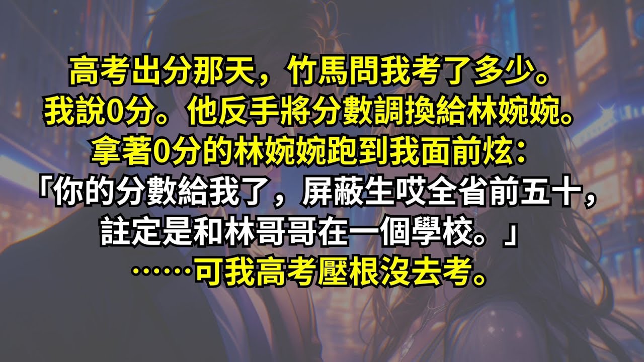 高考出分那天，竹馬問我考了多少。我說0分。他反手將分數調換給林婉婉。拿著0分的林婉婉跑到我面前炫：「你的分數給我了，屏蔽生哎全省前五十，註定是和林哥哥在一個學校。」……可我高考壓根沒去考。
