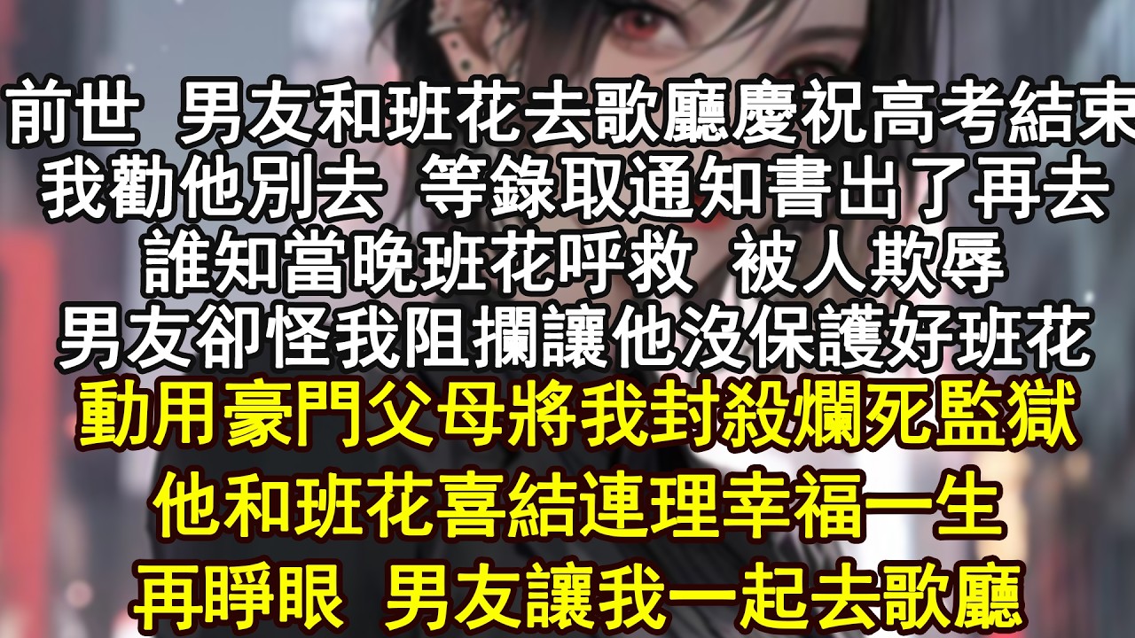 前世 男友和班花去歌廳慶祝高考結束我勸他別去 等錄取通知書出了再去誰知當晚班花呼救 被人欺辱男友卻怪我阻攔讓他沒保護好班花動用豪門父母將我封殺爛死監獄他和班花喜結連理幸福一生再睜眼 男友讓我一起去歌廳