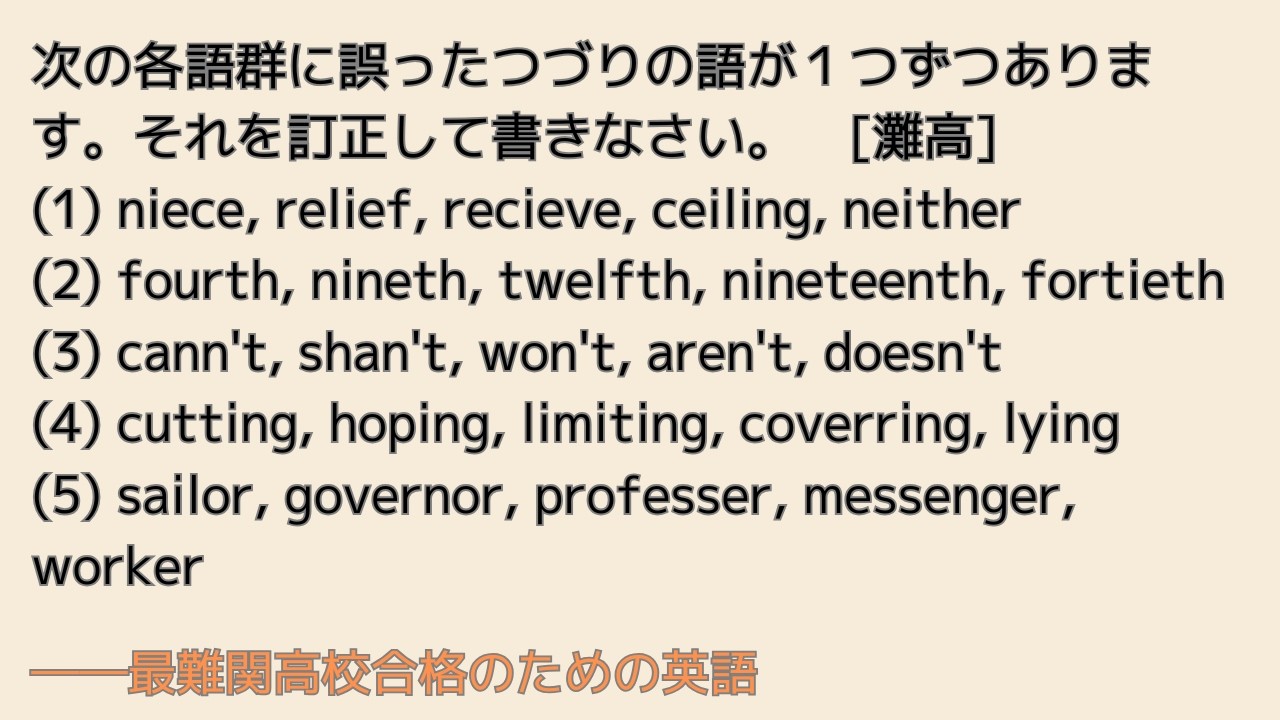 最難関高校英語入試対策 次の各語群に誤ったつづりの語が１つずつあります。それを訂正して書きなさい。　[灘高] (1) niece, relief, recieve, ceiling, neither