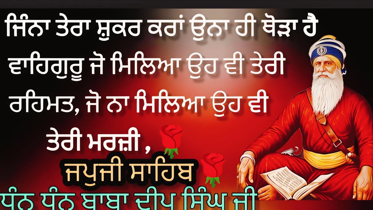 ਜਿੰਨਾ ਤੇਰਾ ਸ਼ੁਕਰ ਕਰਾਂ ਉਨਾ ਹੀ ਥੋੜਾ ਹੈ ਵਾਹਿਗੁਰੂ ਜੋ ਮਿਲਿਆ ਉਹ ਵੀ ਤੇਰੀ ਰਹਿਮਤ ਜੋ ਨਾ ਮਿਲਿਆ ਉਹ ਵੀ ਤੇਰੀ ਮਰਜ਼ੀ