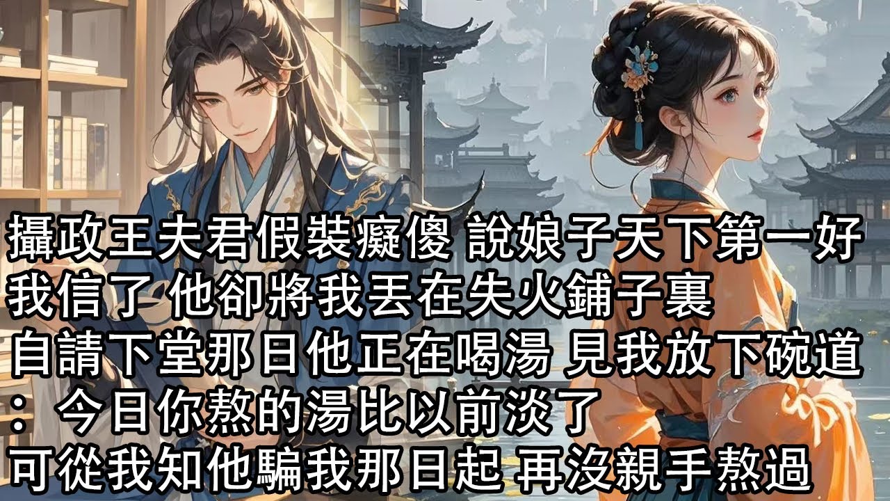 【一口氣看完】攝政王夫君假裝癡傻 說娘子天下第一好，我信了 他卻將我丟在失火鋪子裏，自請下堂那日他正在喝湯 見我放下碗道：今日你熬的湯比以前淡了，可從我知他騙我那日起 再沒親手熬過