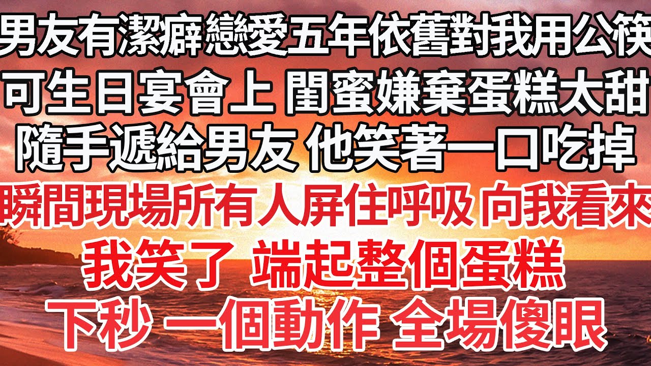 【完結】男友有潔癖 戀愛五年依舊對我用公筷，可生日宴會上 閨蜜嫌棄蛋糕太甜，隨手遞給男友 他笑著一口吃掉，瞬間現場所有人屏住呼吸 向我看來，我笑了 端起整個蛋糕，下秒 一個動作 全場傻眼【爽文】