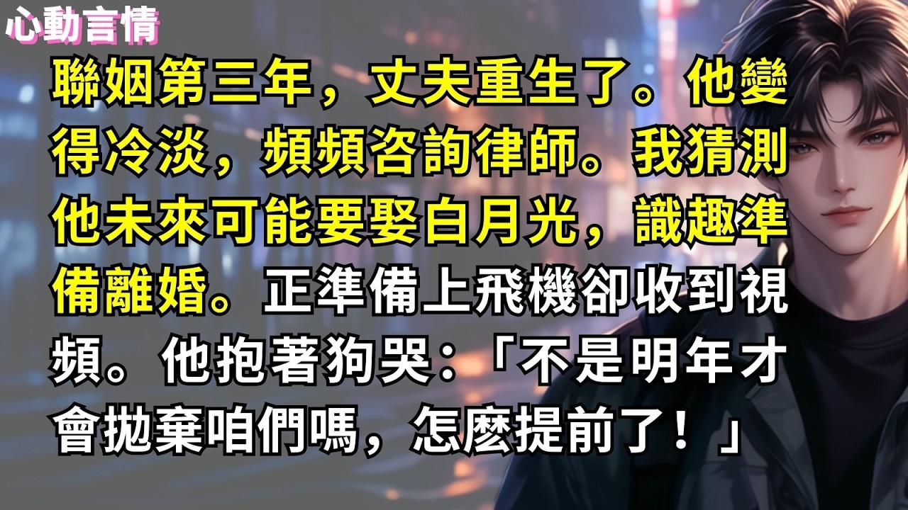 聯姻第三年，丈夫重生了。他變得冷淡，頻頻咨詢律師。我猜測他未來可能要娶白月光，識趣準備離婚。正準備上飛機卻收到視頻。他抱著狗哭：「不是明年才會拋棄咱們嗎，怎麽提前了！」