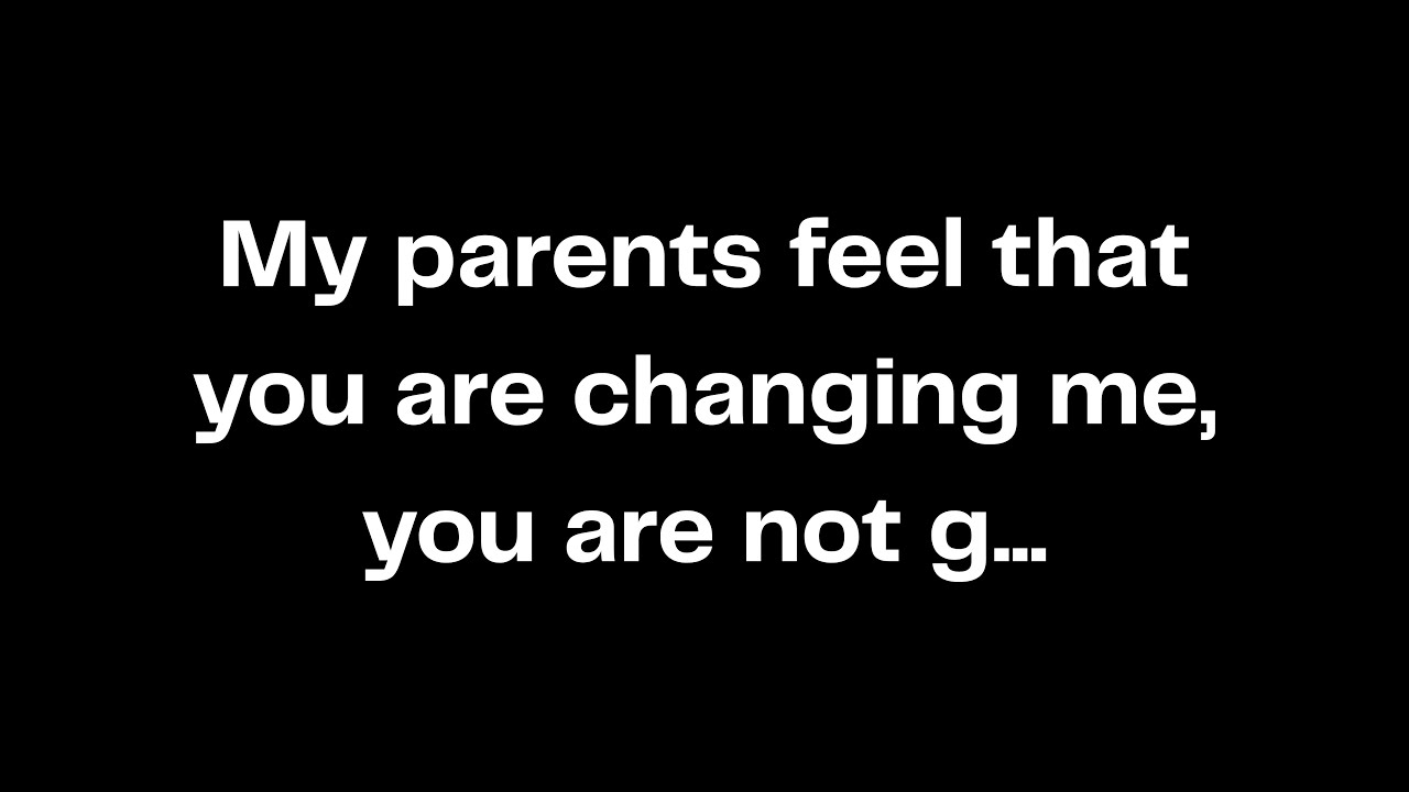 My parents feel that you are changing me, you are not g...