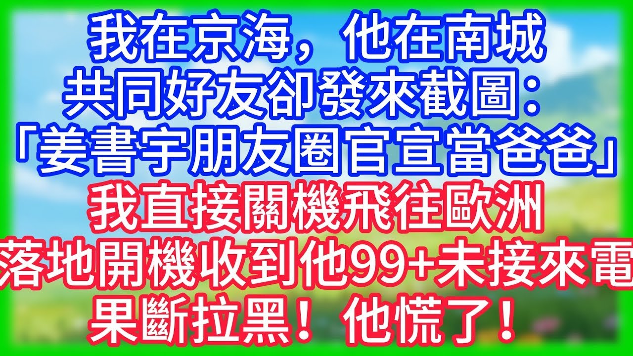 【爽文】我在京海，他在南城，共同好友卻發來截圖：「姜書宇朋友圈官宣當爸爸」我直接關機飛往歐洲，落地開機收到他99+未接來電，果斷拉黑！他慌了！