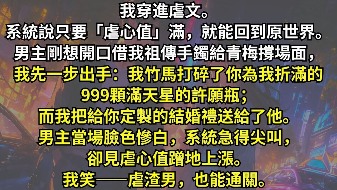 我穿進虐文。只要「虐心值」滿，就能离开。男主剛想開口借我祖傳手鐲給青梅，我先开口：我竹馬打碎了你為我折滿星星的許願瓶；而我把你的結婚禮送給了他。系統急得尖叫，卻見虐心值上漲。我笑：虐渣男，也能通