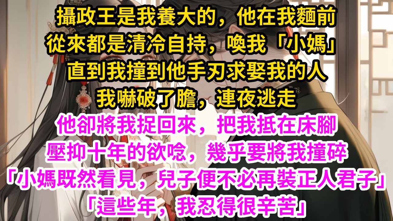 攝政王是我養大的。他在我麵前，從來都是清冷自持，喚我「小媽」，直到我撞到他手刃求娶我的人，我嚇破了膽，連夜逃走。他卻將我捉回來，把我抵在床腳，壓抑十年的欲唸，幾乎要將我撞碎…#古言#甜文#爽文