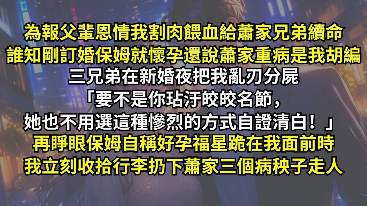 為報父輩恩情我割肉餵血給蕭家兄弟續命，誰知剛訂婚保姆就懷孕還說蕭家重病是我胡編，三兄弟在新婚夜把我亂刃分屍。再睜眼保姆自稱好孕福星跪在我面前時，我立刻收拾行李扔下蕭家三個病秧子走人。