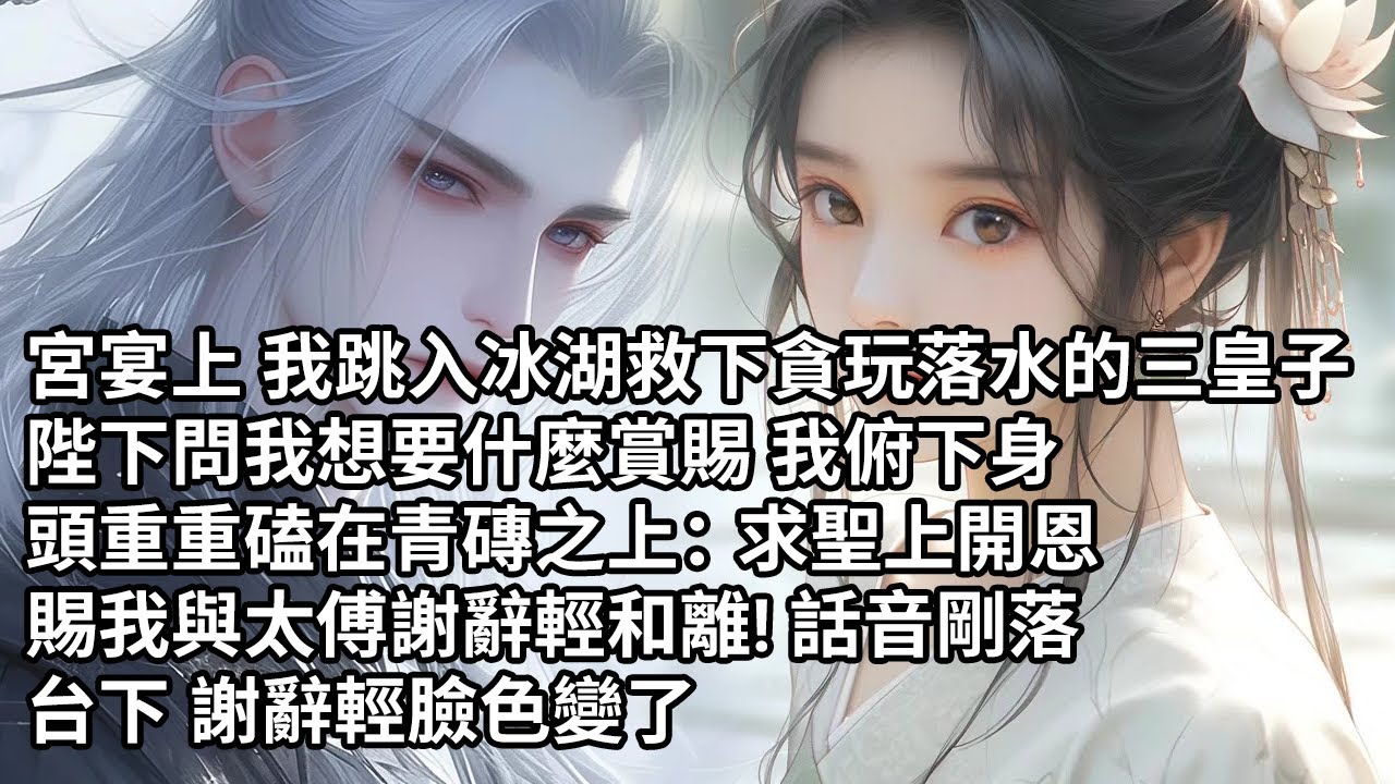 【一口氣看完】宮宴上 我跳入冰湖救下貪玩落水的三皇子，陛下問我想要什麼賞賜 我俯下身，頭重重磕在青磚之上：求聖上開恩，賜我與太傅謝辭輕和離! 話音剛落，台下 謝辭輕臉色變了