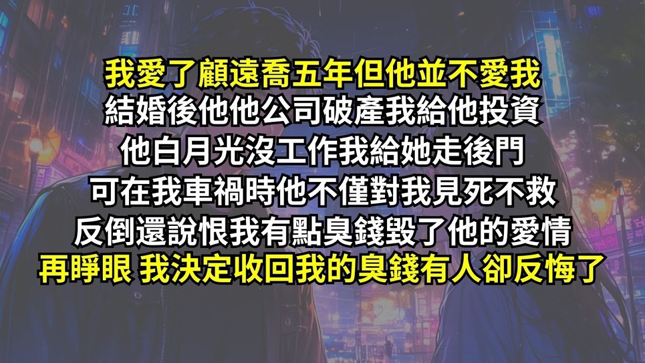我愛了顧遠喬五年但他並不愛我，他公司破產我給他投資，他白月光沒工作我給她走後門，可在我車禍時他不僅對我見死不救，反倒還說恨我有點臭錢毀了他的愛情。再睜眼我決定收回我的臭錢，有人卻反悔了。