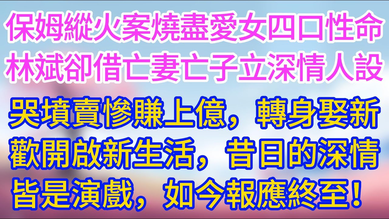 【完結】保姆縱火案燒盡愛女四口性命，林斌卻借亡妻亡子立深情人設，哭墳賣慘賺上億，轉身娶新歡開啟新生活，昔日的深情皆是演戲，如今報應終至！