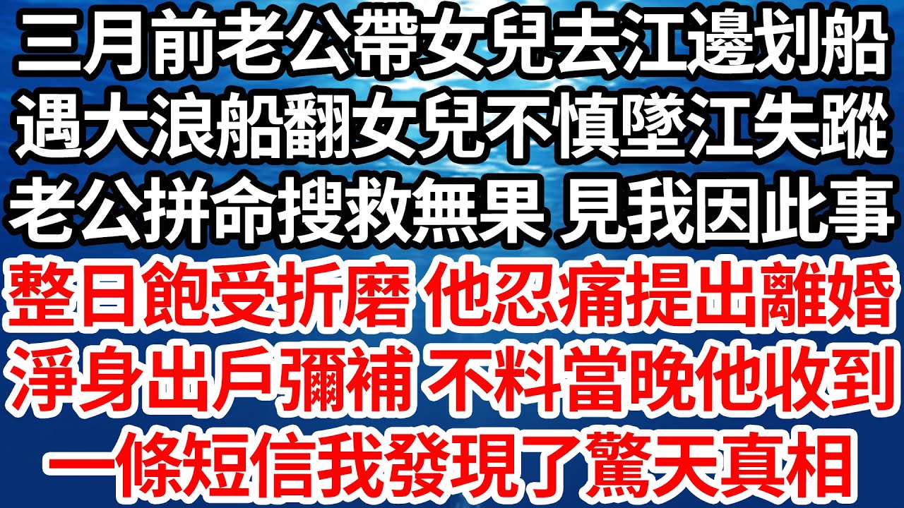 三月前老公帶女兒去江邊划船，遇大浪船翻女兒不慎墜江失蹤，老公拼命搜救卻無果 見我因此事，整日飽受折磨 他忍痛提出離婚，他淨身出戶來彌補我 ，不料當晚他收到的一條短信，讓我發現了驚天真相【倫理】【都市】