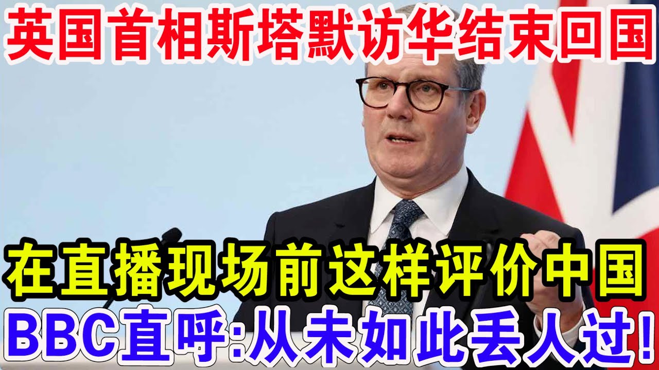 英国首相斯塔默访华结束回国，在直播现场前这样评价中国，BBC直呼:从未如此丢人过！