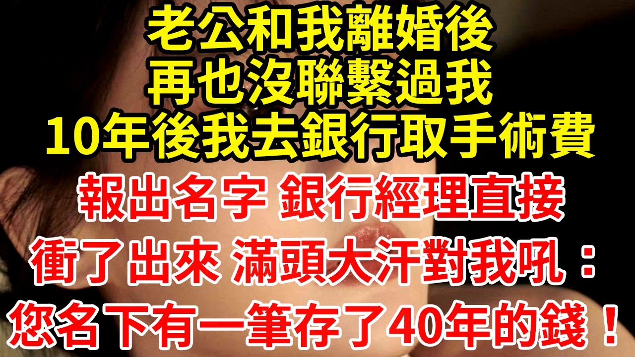老公和我離婚後再也沒聯繫過我10年後我去銀行取手術費報出名字 銀行經理直接衝了出來 滿頭大汗對我吼：您名下有一筆存了40年的錢！