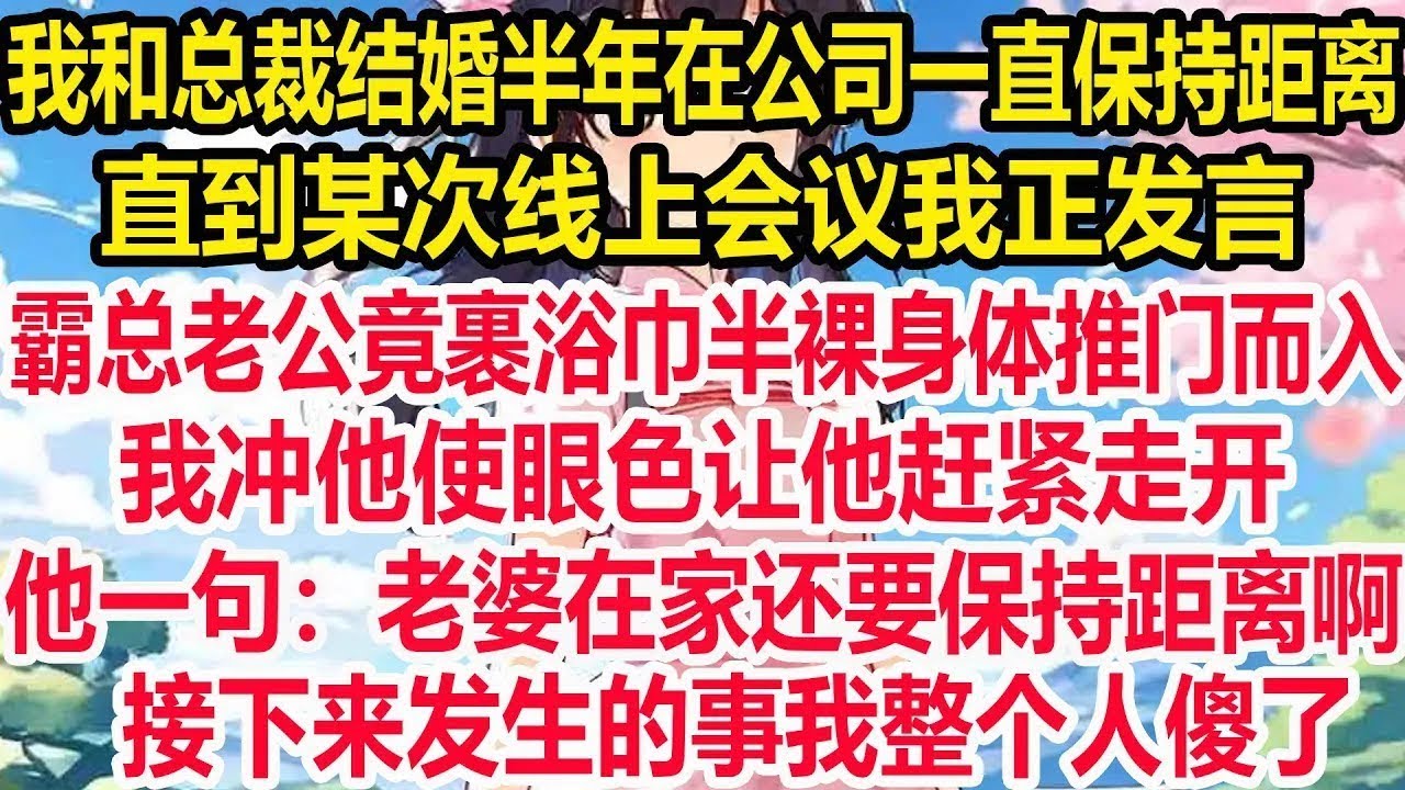 我和总裁结婚半年，在公司一直保持距离，直到某次线上会议我正发言，霸总老公竟裹浴巾半裸身体推门而入，我冲他使眼色让他赶紧走开，他一句：老婆在家还要保持距离啊，接下来发生的事我整个人傻了！