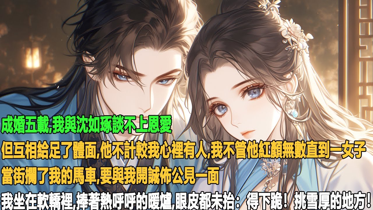 成婚五載，我與沈如琢談不上恩愛，但互相給足了體面。他不計較我心裡有人，我不管他紅顏無數直到一女子當街攔了我的馬車，要與我開誠佈公見一面。我坐在軟轎裡捧著熱呼呼的暖爐，眼皮都未抬：得下跪！挑雪厚的地方！