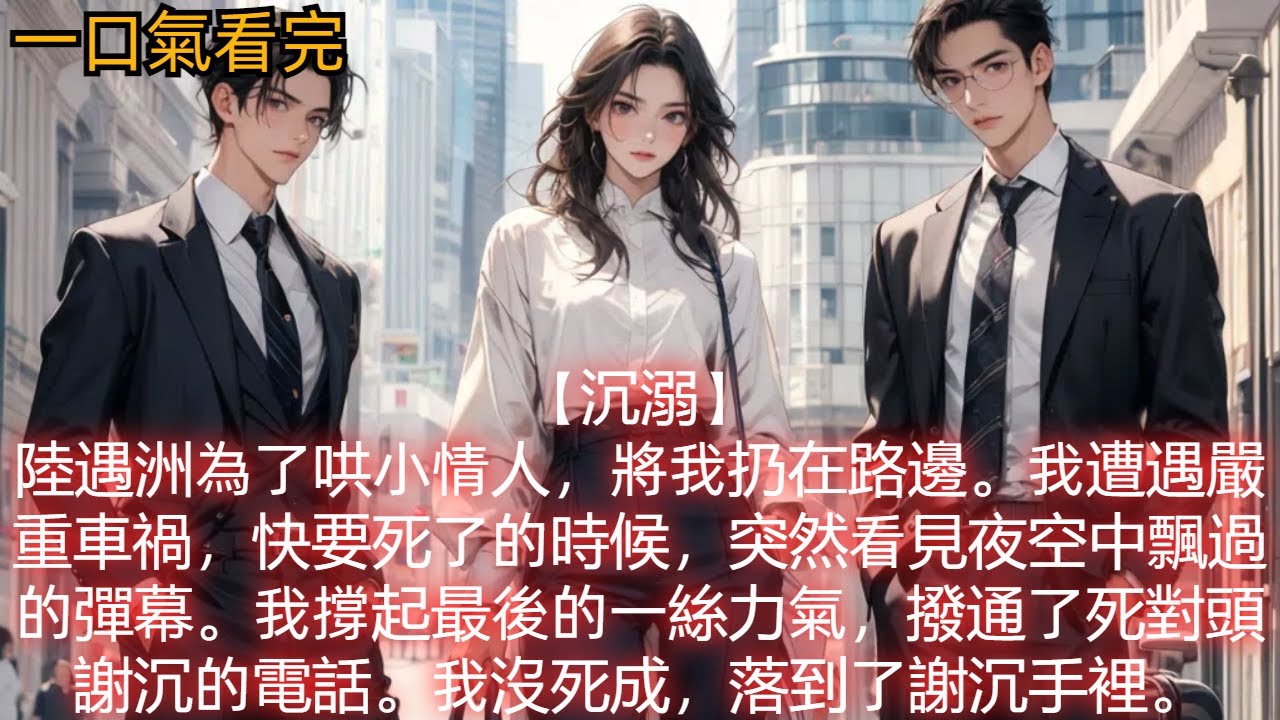 【沉溺】陸遇洲為了哄小情人，將我扔在路邊。我遭遇嚴重車禍，快要死了的時候，突然看見夜空中飄過的彈幕。我撐起最後的一絲力氣，撥通了死對頭謝沉的電話。我沒死成，落到了謝沉手裡。