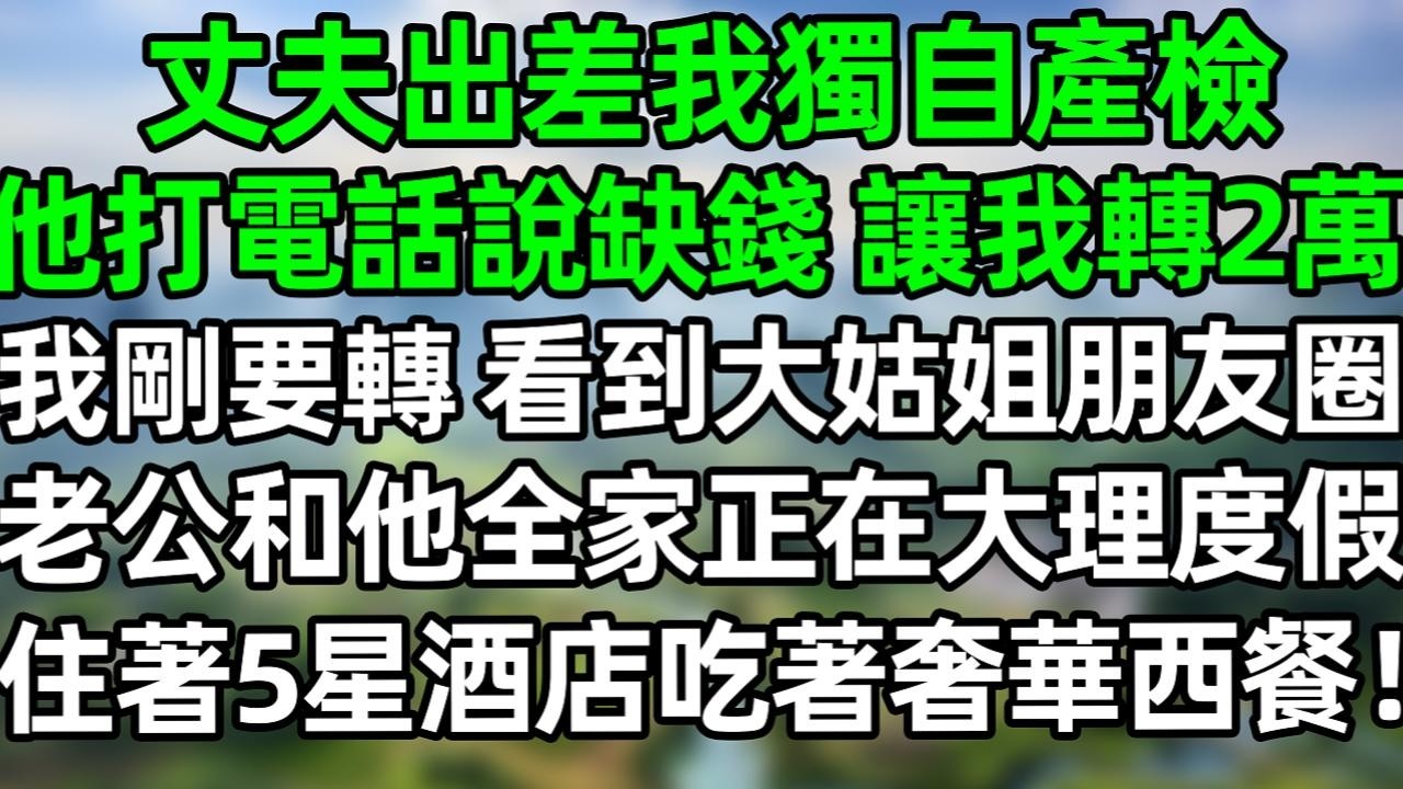 丈夫出差我独自产检，他打电话说缺钱，让我转2万。我刚要转，看到大姑姐朋友圈，老公和他全家正在大理度假，住着5星九点吃着奢华西餐！#夜讀人生 #大橘講故事  #情感故事 #講故事  #幸福生活