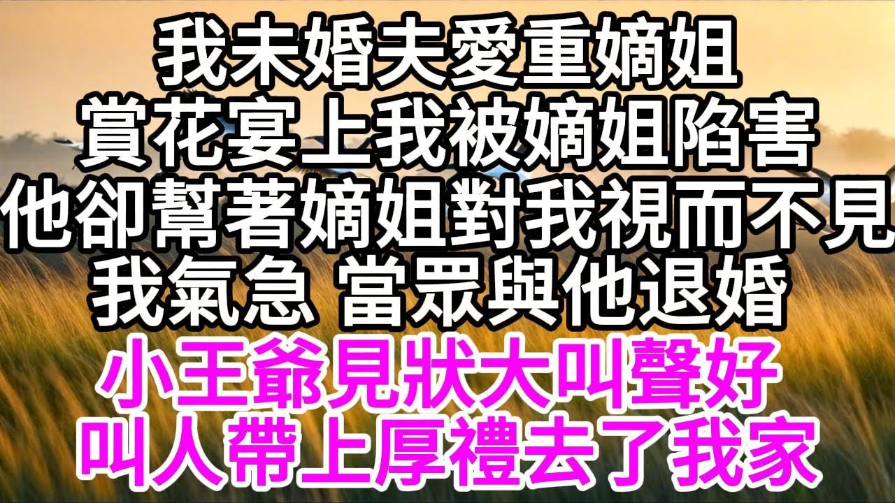 我未婚夫愛重嫡姐，賞花宴上，我被嫡姐陷害，他卻幫著嫡姐，對我視而不見， 我氣急，當眾與他退婚，小王爺見狀大叫聲好，叫人帶上厚禮去了我家 【美好人生】
