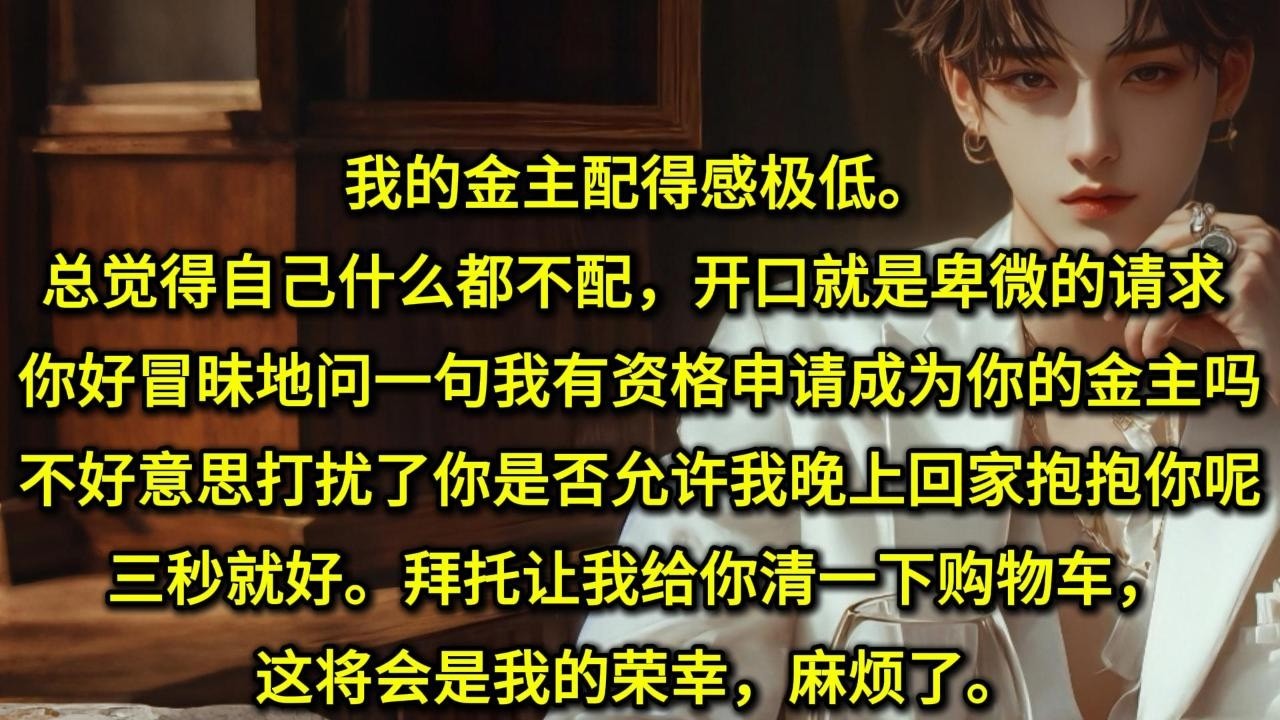 我的金主配得感极低。总觉得自己什么都不配，开口就是卑微的请求。「你好，冒昧地问一句，我有资格申请成为你的金主吗？」「不好意思，打扰了，你是否允许我晚上回家抱抱你呢？三秒就好。拜托让我给你清一下购物车，