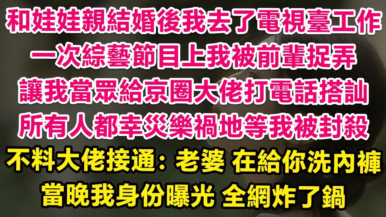 和娃娃親結婚後我去了電視臺工作，一次綜藝節目上我被前輩捉弄讓，我在鏡頭前當眾給京圈大佬打電話搭訕，所有人都幸災樂禍地等我被封殺，不料大佬接通：老婆，在給你洗內褲。當晚我身份曝光全網炸了鍋！ | 甜寵