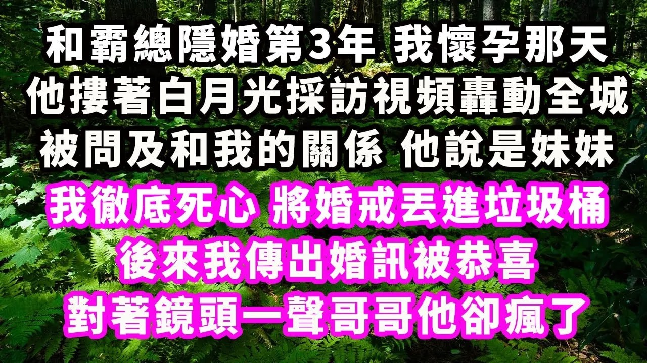 和霸總隱婚第3年，我懷孕那天，他摟著白月光採訪視頻轟動全城，被問及和我的關係，他說是妹妹，我徹底死心，將婚戒丟進垃圾桶，後來我傳出婚訊被恭喜，對著鏡頭一聲哥哥他卻瘋了#爽文完結#一口氣看完#豪門#霸總