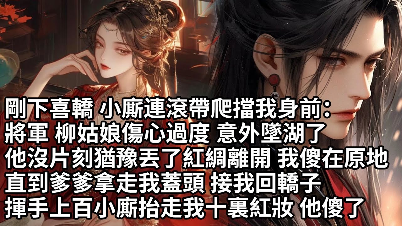 【一口氣看完】剛下喜轎 小廝連滾帶爬擋我身前：將軍 柳姑娘傷心過度 意外墜湖了，他沒片刻猶豫丟了紅綢離開 我傻在原地，直到爹爹拿走我蓋頭 接我回轎子，揮手上百小廝抬走我十裏紅妝 他傻了