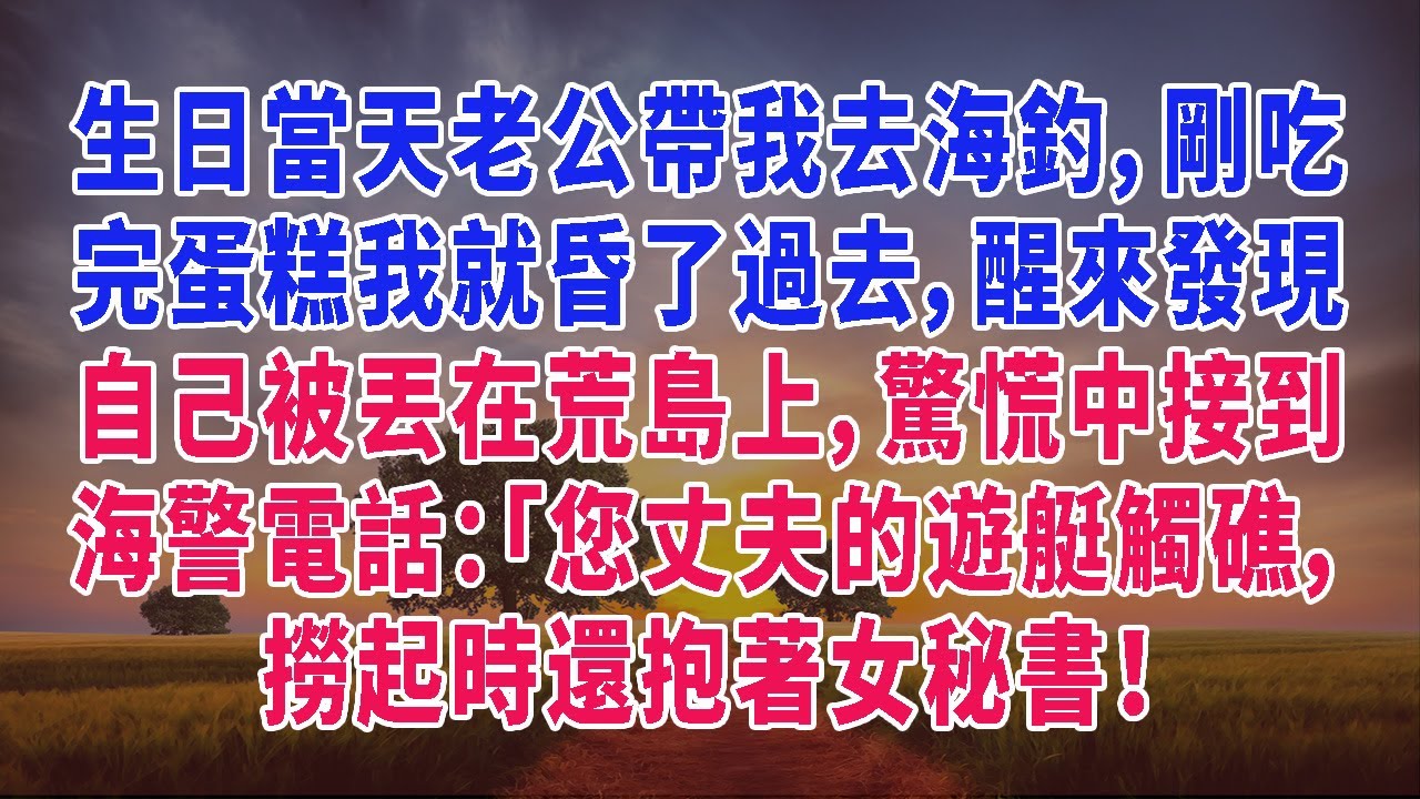 生日當天老公帶我去海釣，剛吃完蛋糕我就昏了過去，醒來發現自己被丟在荒島上，驚慌中接到海警電話：「您丈夫的遊艇觸礁，撈起時還抱著女秘書！