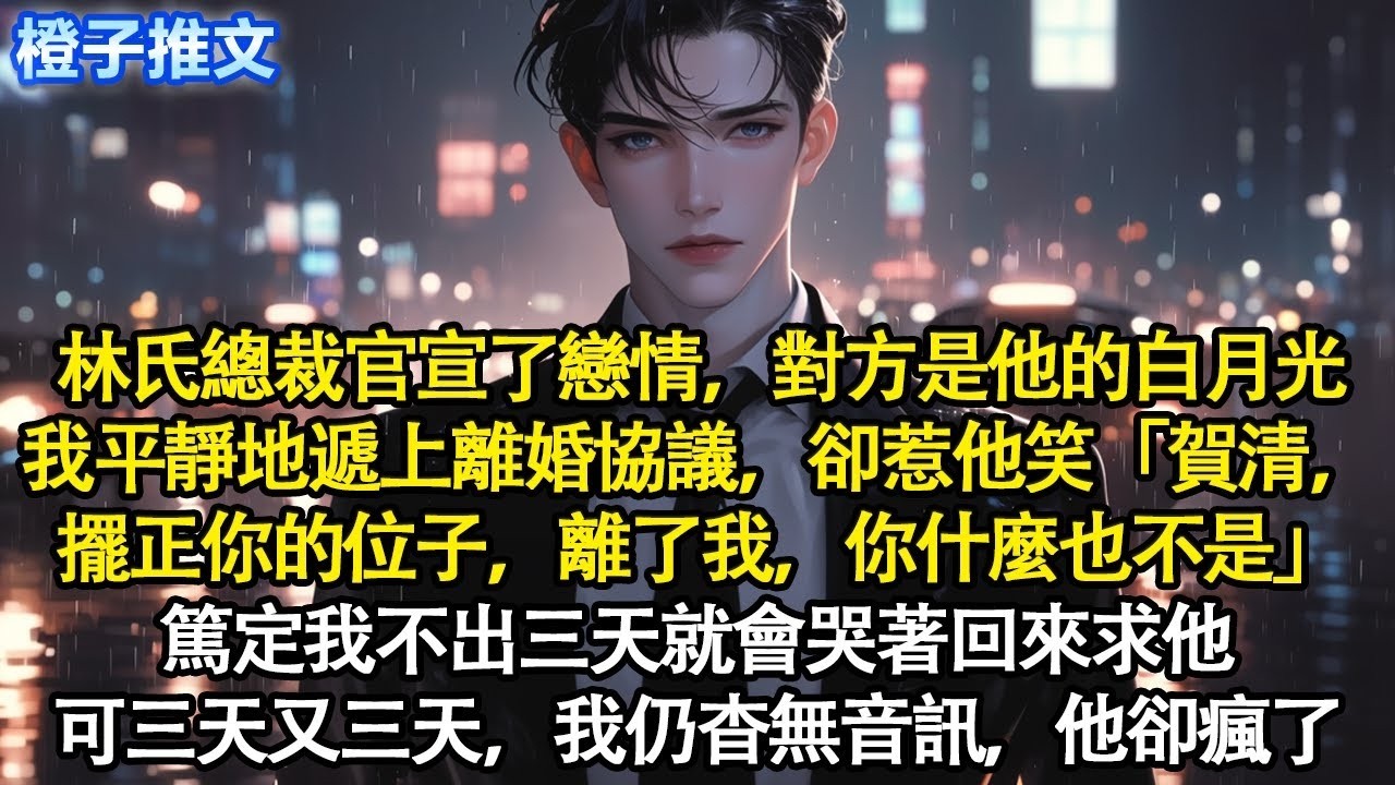 林氏總裁官宣了戀情，對方是他的白月光。我平靜地遞上離婚協議，卻惹他笑「賀清，擺正你的位子，離了我，你什麼也不是」篤定我不出三天就會哭著回來求他。可三天又三天，我仍杳無音訊，他卻瘋了#追妻火葬場 #