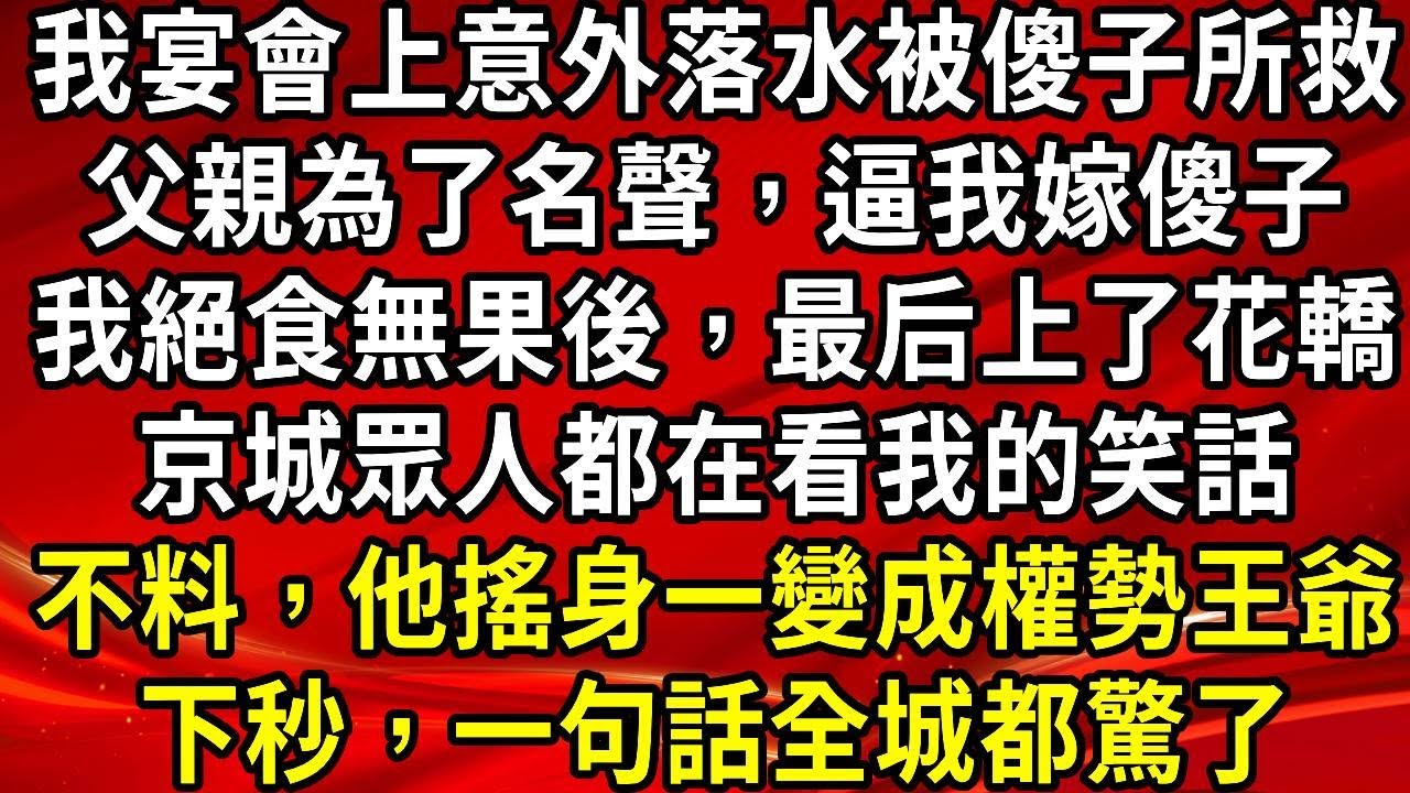 我宴會上意外落水被傻子所救。父親為了名聲，逼我嫁傻子。我絕食無果後，最后上了花轎。京城眾人都在看我的笑話。不料，他搖身一變成權勢王爺。下秒，一句話全城都驚了#生活經驗#情感故事#養老#睡前故事