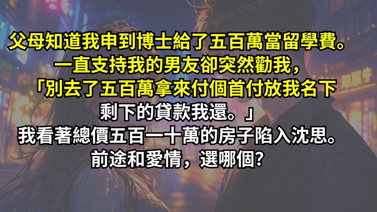 父母知道我申到博士給了五百萬當留學費。一直支持我的男友卻突然勸我，「別去了五百萬拿來付個首付放我名下剩下的貸款我還。」我看著總價五百一十萬的房子陷入沈思。前途和愛情，選哪個？