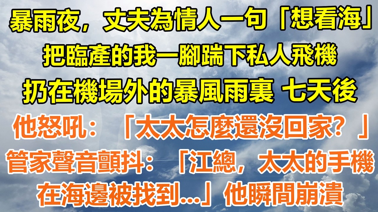 （完結爽文）暴雨夜，丈夫為情人一句「想看海」把臨產的我一腳踹下趕下私人飛機，扔在機場外的暴風雨裏 七天後，他怒吼：「太太怎麼還沒回家？」管家聲音顫抖：「江總，太太的手機在海邊被找到...」他瞬間崩潰