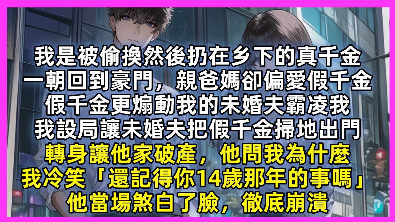 我是被偷換然後扔在乡下的真千金，親爸媽偏愛假千金，假千金更煽動我的未婚夫霸凌我，我設局讓未婚夫把假千金掃地出門，轉身讓他家破產，他問我為什麼，我冷笑「還記得你14歲那年的事嗎」他當場煞白了臉