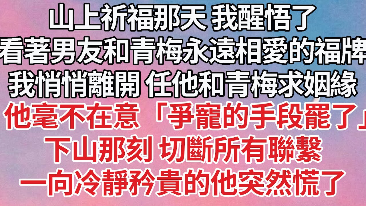 【完結】山上祈福那天 我醒悟了，看著男友和青梅永遠相愛的福牌，我悄悄離開 任他和青梅求姻緣，他毫不在意「爭寵的手段罷了」下山那刻 切斷所有聯繫，一向冷靜矜貴的他突然慌了#豪门 #婚姻 #感情