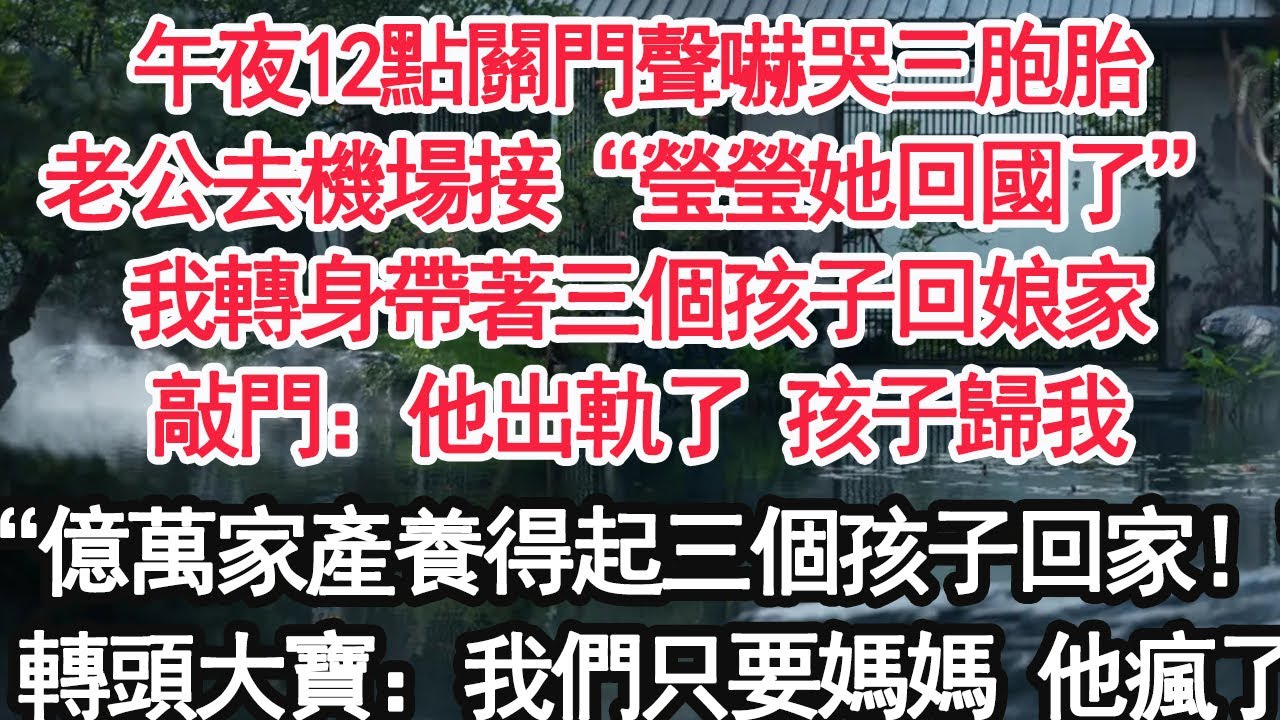 午夜12點關門聲嚇哭三胞胎，老公去機場接“瑩瑩她回國了”我轉身帶著三個孩子回娘家，敲門：他出軌了 孩子歸我，“億萬家產還養不起三個孩子了回家！”轉頭大寶：我們只要媽媽 他瘋了【顧亞男】【大女主】