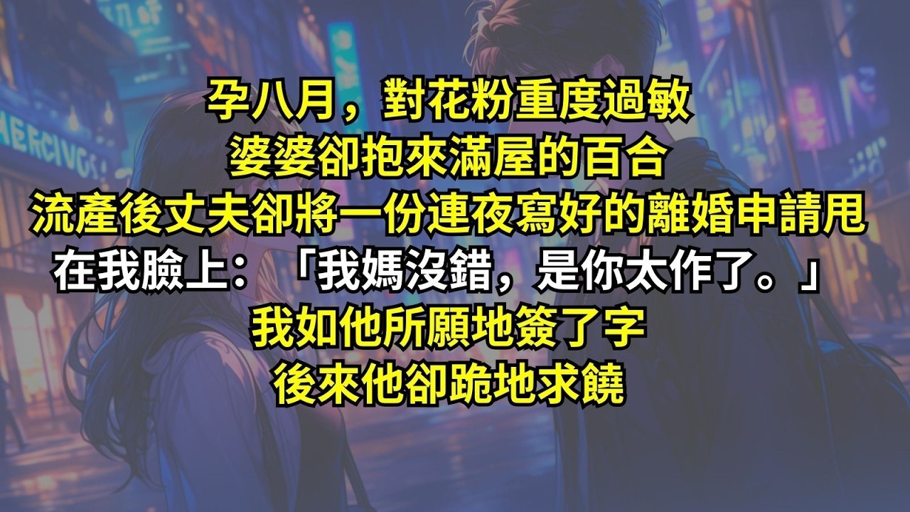 孕八月，對花粉重度過敏婆婆卻抱來滿屋的百合。流產後丈夫卻將一份連夜寫好的離婚申請甩在我臉上：「我媽沒錯，是你太作了。」我如他所願地簽了字，後來他卻跪地求饒。