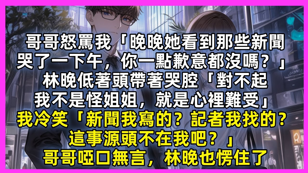 哥哥怒罵我「晚晚她看到那些新聞，哭了一下午，你一點歉意都沒嗎？」林晚低著頭帶著哭腔「對不起，我不是怪姐姐，就是心裡難受」我冷笑「新聞我寫的？記者我找的？這事源頭不在我吧？」哥哥啞口無言，林晚也愣住了